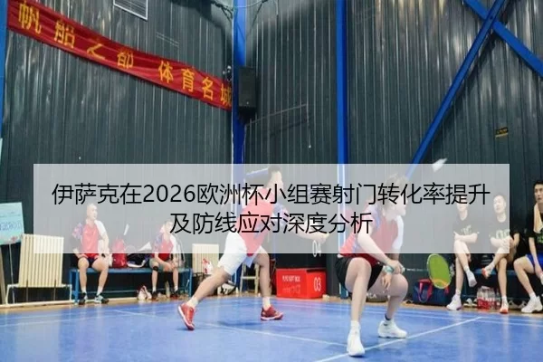伊萨克在2026欧洲杯小组赛射门转化率提升及防线应对深度分析